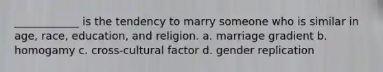 ____________ is the tendency to marry someone who is similar in age, race, education, and religion. a. marriage gradient b. homogamy c. cross-cultural factor d. gender replication