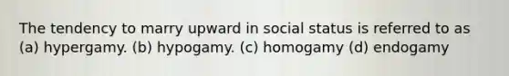 The tendency to marry upward in social status is referred to as (a) hypergamy. (b) hypogamy. (c) homogamy (d) endogamy