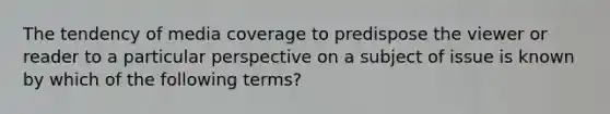 The tendency of media coverage to predispose the viewer or reader to a particular perspective on a subject of issue is known by which of the following terms?