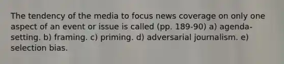 The tendency of the media to focus news coverage on only one aspect of an event or issue is called (pp. 189-90) a) agenda-setting. b) framing. c) priming. d) adversarial journalism. e) selection bias.