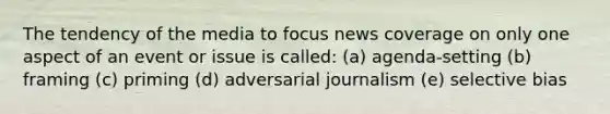 The tendency of the media to focus news coverage on only one aspect of an event or issue is called: (a) agenda-setting (b) framing (c) priming (d) adversarial journalism (e) selective bias