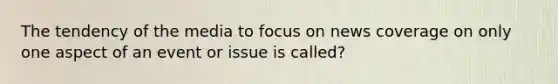 The tendency of the media to focus on news coverage on only one aspect of an event or issue is called?