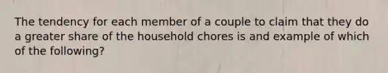 The tendency for each member of a couple to claim that they do a greater share of the household chores is and example of which of the following?