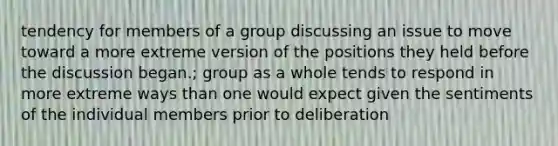 tendency for members of a group discussing an issue to move toward a more extreme version of the positions they held before the discussion began.; group as a whole tends to respond in more extreme ways than one would expect given the sentiments of the individual members prior to deliberation