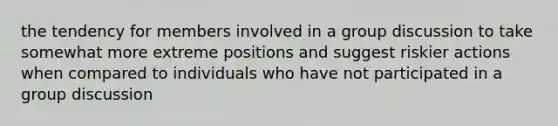 the tendency for members involved in a group discussion to take somewhat more extreme positions and suggest riskier actions when compared to individuals who have not participated in a group discussion