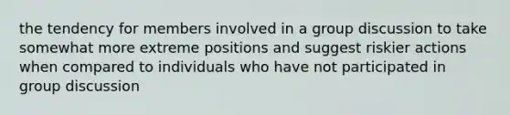 the tendency for members involved in a group discussion to take somewhat more extreme positions and suggest riskier actions when compared to individuals who have not participated in group discussion