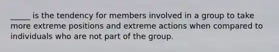 _____ is the tendency for members involved in a group to take more extreme positions and extreme actions when compared to individuals who are not part of the group.