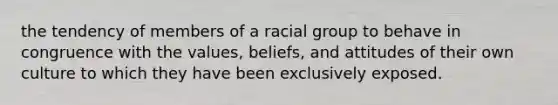 the tendency of members of a racial group to behave in congruence with the values, beliefs, and attitudes of their own culture to which they have been exclusively exposed.