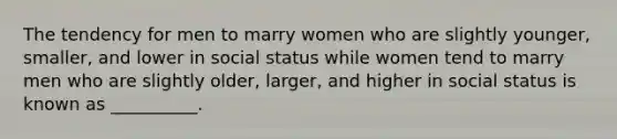 The tendency for men to marry women who are slightly younger, smaller, and lower in social status while women tend to marry men who are slightly older, larger, and higher in social status is known as __________.