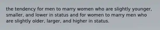 the tendency for men to marry women who are slightly younger, smaller, and lower in status and for women to marry men who are slightly older, larger, and higher in status.