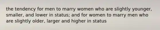 the tendency for men to marry women who are slightly younger, smaller, and lower in status; and for women to marry men who are slightly older, larger and higher in status