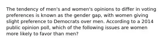 The tendency of men's and women's opinions to differ in voting preferences is known as the gender gap, with women giving slight preference to Democrats over men. According to a 2014 public opinion poll, which of the following issues are women more likely to favor than men?