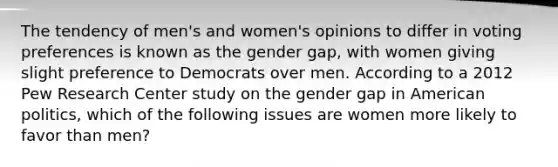 The tendency of men's and women's opinions to differ in voting preferences is known as the gender gap, with women giving slight preference to Democrats over men. According to a 2012 Pew Research Center study on the gender gap in American politics, which of the following issues are women more likely to favor than men?