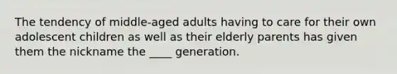 The tendency of middle-aged adults having to care for their own adolescent children as well as their elderly parents has given them the nickname the ____ generation.