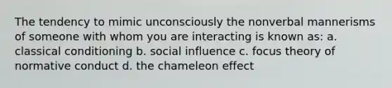 The tendency to mimic unconsciously the nonverbal mannerisms of someone with whom you are interacting is known as: a. classical conditioning b. social influence c. focus theory of normative conduct d. the chameleon effect