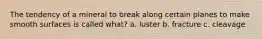 The tendency of a mineral to break along certain planes to make smooth surfaces is called what? a. luster b. fracture c. cleavage