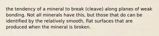 the tendency of a mineral to break (cleave) along planes of weak bonding. Not all minerals have this, but those that do can be identified by the relatively smooth, flat surfaces that are produced when the mineral is broken.