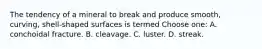 The tendency of a mineral to break and produce smooth, curving, shell-shaped surfaces is termed Choose one: A. conchoidal fracture. B. cleavage. C. luster. D. streak.