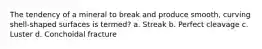 The tendency of a mineral to break and produce smooth, curving shell-shaped surfaces is termed? a. Streak b. Perfect cleavage c. Luster d. Conchoidal fracture