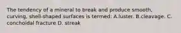 The tendency of a mineral to break and produce smooth, curving, shell-shaped surfaces is termed: A.luster. B.cleavage. C. conchoidal fracture D. streak