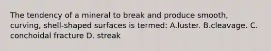 The tendency of a mineral to break and produce smooth, curving, shell-shaped surfaces is termed: A.luster. B.cleavage. C. conchoidal fracture D. streak