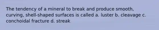 The tendency of a mineral to break and produce smooth, curving, shell-shaped surfaces is called a. luster b. cleavage c. conchoidal fracture d. streak