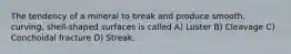 The tendency of a mineral to break and produce smooth, curving, shell-shaped surfaces is called A) Luster B) Cleavage C) Conchoidal fracture D) Streak.