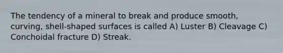 The tendency of a mineral to break and produce smooth, curving, shell-shaped surfaces is called A) Luster B) Cleavage C) Conchoidal fracture D) Streak.