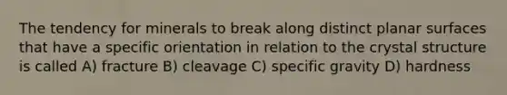 The tendency for minerals to break along distinct planar surfaces that have a specific orientation in relation to the crystal structure is called A) fracture B) cleavage C) specific gravity D) hardness