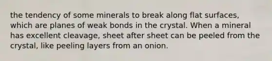 the tendency of some minerals to break along flat surfaces, which are planes of weak bonds in the crystal. When a mineral has excellent cleavage, sheet after sheet can be peeled from the crystal, like peeling layers from an onion.