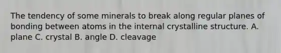 The tendency of some minerals to break along regular planes of bonding between atoms in the internal crystalline structure. A. plane C. crystal B. angle D. cleavage