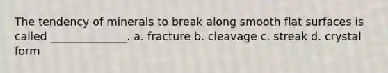 The tendency of minerals to break along smooth flat surfaces is called ______________. a. fracture b. cleavage c. streak d. crystal form