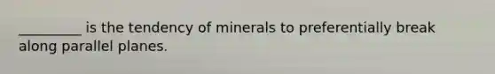 _________ is the tendency of minerals to preferentially break along parallel planes.