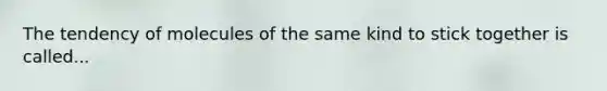 The tendency of molecules of the same kind to stick together is called...