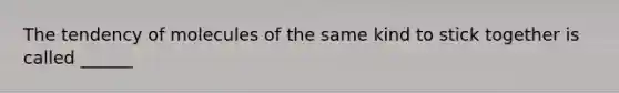 The tendency of molecules of the same kind to stick together is called ______