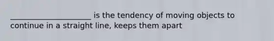 _____________________ is the tendency of moving objects to continue in a straight line, keeps them apart