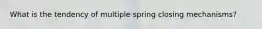 What is the tendency of multiple spring closing mechanisms?