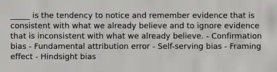 _____ is the tendency to notice and remember evidence that is consistent with what we already believe and to ignore evidence that is inconsistent with what we already believe. - Confirmation bias - Fundamental attribution error - Self-serving bias - Framing effect - Hindsight bias