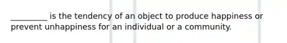 _________ is the tendency of an object to produce happiness or prevent unhappiness for an individual or a community.