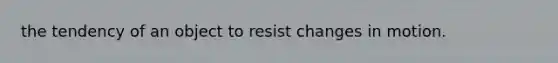 the tendency of an object to resist changes in motion.