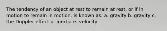 The tendency of an object at rest to remain at rest, or if in motion to remain in motion, is known as: a. gravity b. gravity c. the Doppler effect d. inertia e. velocity