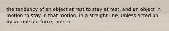 the tendency of an object at rest to stay at rest, and an object in motion to stay in that motion, in a straight line, unless acted on by an outside force; inertia