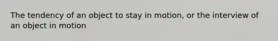 The tendency of an object to stay in motion, or the interview of an object in motion