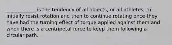 ____________ is the tendency of all objects, or all athletes, to initially resist rotation and then to continue rotating once they have had the turning effect of torque applied against them and when there is a centripetal force to keep them following a circular path.