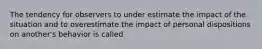 The tendency for observers to under estimate the impact of the situation and to overestimate the impact of personal dispositions on another's behavior is called