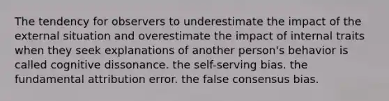 The tendency for observers to underestimate the impact of the external situation and overestimate the impact of internal traits when they seek explanations of another person's behavior is called cognitive dissonance. the self-serving bias. the fundamental attribution error. the false consensus bias.