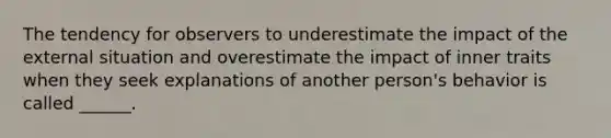 The tendency for observers to underestimate the impact of the external situation and overestimate the impact of inner traits when they seek explanations of another person's behavior is called ______.