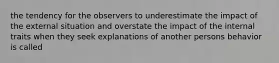 the tendency for the observers to underestimate the impact of the external situation and overstate the impact of the internal traits when they seek explanations of another persons behavior is called