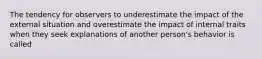 The tendency for observers to underestimate the impact of the external situation and overestimate the impact of internal traits when they seek explanations of another person's behavior is called