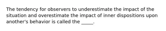 The tendency for observers to underestimate the impact of the situation and overestimate the impact of inner dispositions upon another's behavior is called the _____.